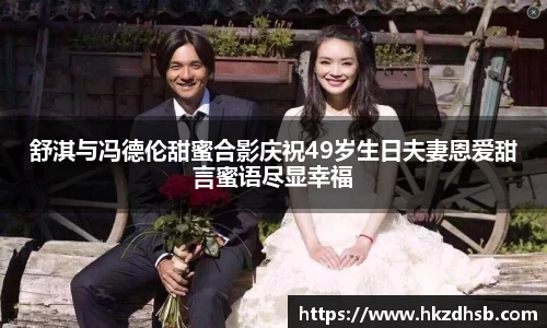 舒淇与冯德伦甜蜜合影庆祝49岁生日夫妻恩爱甜言蜜语尽显幸福